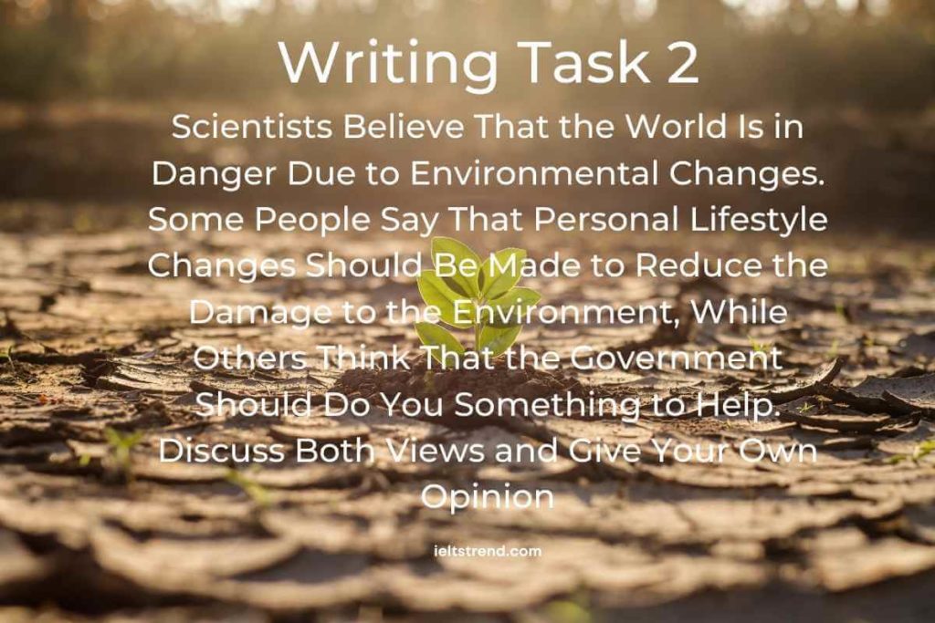 IELTS Writing Task 2 – Sample 28 Scientists Believe That the World Is in Danger Due to Environmental Changes. Some People Say That Personal Lifestyle Changes Should Be Made to Reduce the Damage to the Environment, While Others Think That the Government Should Do You Something to Help. Discuss Both Views and Give Your Own Opinion